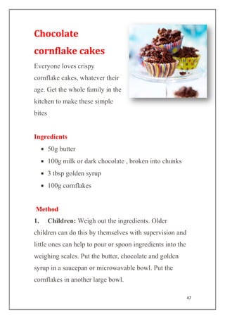 47
Chocolate
cornflake cakes
Everyone loves crispy
cornflake cakes, whatever their
age. Get the whole family in the
kitchen to make these simple
bites
Ingredients
50g butter
100g milk or dark chocolate , broken into chunks
3 tbsp golden syrup
100g cornflakes
Method
1. Children: Weigh out the ingredients. Older
children can do this by themselves with supervision and
little ones can help to pour or spoon ingredients into the
weighing scales. Put the butter, chocolate and golden
syrup in a saucepan or microwavable bowl. Put the
cornflakes in another large bowl.
 