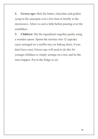 48
2. Grown ups: Melt the butter, chocolate and golden
syrup in the saucepan over a low heat or briefly in the
microwave. Allow to cool a little before pouring over the
cornflakes.
3. Children: Stir the ingredients together gently using
a wooden spoon. Spoon the mixture into 12 cupcake
cases arranged on a muffin tray (or baking sheet, if you
don't have one). Grown ups will need to do this for
younger children or simply arrange on a tray and let the
mess happen. Put in the fridge to set.
 