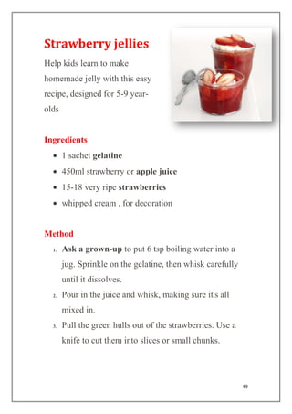 49
Strawberry jellies
Help kids learn to make
homemade jelly with this easy
recipe, designed for 5-9 year-
olds
Ingredients
1 sachet gelatine
450ml strawberry or apple juice
15-18 very ripe strawberries
whipped cream , for decoration
Method
1. Ask a grown-up to put 6 tsp boiling water into a
jug. Sprinkle on the gelatine, then whisk carefully
until it dissolves.
2. Pour in the juice and whisk, making sure it's all
mixed in.
3. Pull the green hulls out of the strawberries. Use a
knife to cut them into slices or small chunks.
 