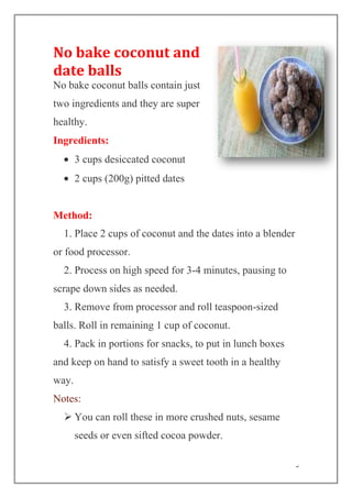 5
No bake coconut and
date balls
No bake coconut balls contain just
two ingredients and they are super
healthy.
Ingredients:
3 cups desiccated coconut
2 cups (200g) pitted dates
Method:
1. Place 2 cups of coconut and the dates into a blender
or food processor.
2. Process on high speed for 3-4 minutes, pausing to
scrape down sides as needed.
3. Remove from processor and roll teaspoon-sized
balls. Roll in remaining 1 cup of coconut.
4. Pack in portions for snacks, to put in lunch boxes
and keep on hand to satisfy a sweet tooth in a healthy
way.
Notes:
 You can roll these in more crushed nuts, sesame
seeds or even sifted cocoa powder.
 