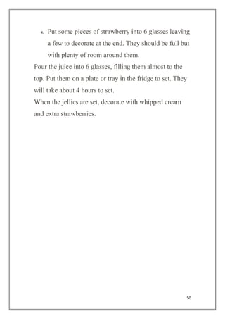 50
4. Put some pieces of strawberry into 6 glasses leaving
a few to decorate at the end. They should be full but
with plenty of room around them.
Pour the juice into 6 glasses, filling them almost to the
top. Put them on a plate or tray in the fridge to set. They
will take about 4 hours to set.
When the jellies are set, decorate with whipped cream
and extra strawberries.
 