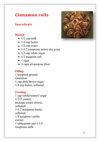 51
Cinnamon rolls
Ingredients
Dough
1/2 cup milk
1/4 cup butter
1/2 cup water
1-1/2 teaspoons active dry yeast
1/2 cup white sugar
1/2 teaspoon salt
1 eggs
3 cups all-purpose flour
Filling
1 teaspoon ground
cinnamon
1 cup dark brown sugar
1/4 cup butter, softened
Frosting
1 cup confectioners' sugar
1/2 (3 ounce)
package cream cheese,
softened
1-1/2 teaspoons butter,
softened
1/4 teaspoon vanilla
extract
1 tablespoon and 1-1/2
teaspoons milk
 