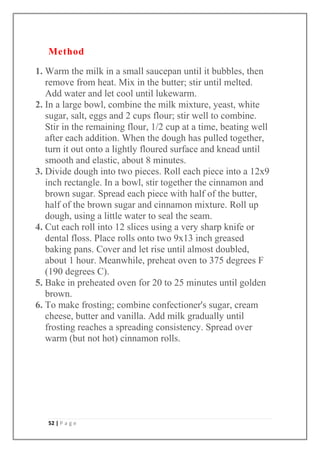 52 | P a g e
Method
1. Warm the milk in a small saucepan until it bubbles, then
remove from heat. Mix in the butter; stir until melted.
Add water and let cool until lukewarm.
2. In a large bowl, combine the milk mixture, yeast, white
sugar, salt, eggs and 2 cups flour; stir well to combine.
Stir in the remaining flour, 1/2 cup at a time, beating well
after each addition. When the dough has pulled together,
turn it out onto a lightly floured surface and knead until
smooth and elastic, about 8 minutes.
3. Divide dough into two pieces. Roll each piece into a 12x9
inch rectangle. In a bowl, stir together the cinnamon and
brown sugar. Spread each piece with half of the butter,
half of the brown sugar and cinnamon mixture. Roll up
dough, using a little water to seal the seam.
4. Cut each roll into 12 slices using a very sharp knife or
dental floss. Place rolls onto two 9x13 inch greased
baking pans. Cover and let rise until almost doubled,
about 1 hour. Meanwhile, preheat oven to 375 degrees F
(190 degrees C).
5. Bake in preheated oven for 20 to 25 minutes until golden
brown.
6. To make frosting; combine confectioner's sugar, cream
cheese, butter and vanilla. Add milk gradually until
frosting reaches a spreading consistency. Spread over
warm (but not hot) cinnamon rolls.
 