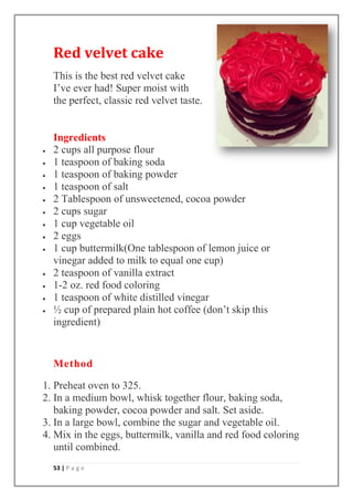 53 | P a g e
Red velvet cake
This is the best red velvet cake
I’ve ever had! Super moist with
the perfect, classic red velvet taste.
Ingredients
2 cups all purpose flour
1 teaspoon of baking soda
1 teaspoon of baking powder
1 teaspoon of salt
2 Tablespoon of unsweetened, cocoa powder
2 cups sugar
1 cup vegetable oil
2 eggs
1 cup buttermilk(One tablespoon of lemon juice or
vinegar added to milk to equal one cup)
2 teaspoon of vanilla extract
1-2 oz. red food coloring
1 teaspoon of white distilled vinegar
½ cup of prepared plain hot coffee (don’t skip this
ingredient)
Method
1. Preheat oven to 325.
2. In a medium bowl, whisk together flour, baking soda,
baking powder, cocoa powder and salt. Set aside.
3. In a large bowl, combine the sugar and vegetable oil.
4. Mix in the eggs, buttermilk, vanilla and red food coloring
until combined.
 