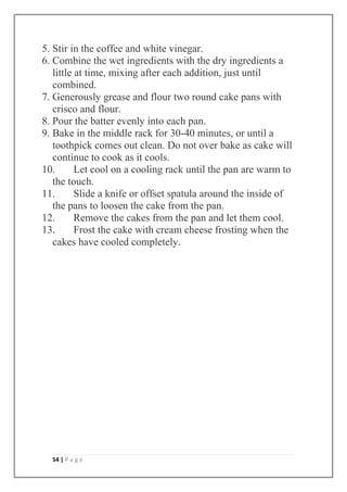 54 | P a g e
5. Stir in the coffee and white vinegar.
6. Combine the wet ingredients with the dry ingredients a
little at time, mixing after each addition, just until
combined.
7. Generously grease and flour two round cake pans with
crisco and flour.
8. Pour the batter evenly into each pan.
9. Bake in the middle rack for 30-40 minutes, or until a
toothpick comes out clean. Do not over bake as cake will
continue to cook as it cools.
10. Let cool on a cooling rack until the pan are warm to
the touch.
11. Slide a knife or offset spatula around the inside of
the pans to loosen the cake from the pan.
12. Remove the cakes from the pan and let them cool.
13. Frost the cake with cream cheese frosting when the
cakes have cooled completely.
 