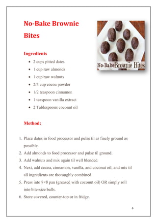6
No-Bake Brownie
Bites
Ingredients
2 cups pitted dates
1 cup raw almonds
1 cup raw walnuts
2/3 cup cocoa powder
1/2 teaspoon cinnamon
1 teaspoon vanilla extract
2 Tablespoons coconut oil
Method:
1. Place dates in food processor and pulse til as finely ground as
possible.
2. Add almonds to food processor and pulse til ground.
3. Add walnuts and mix again til well blended.
4. Next, add cocoa, cinnamon, vanilla, and coconut oil, and mix til
all ingredients are thoroughly combined.
5. Press into 8×8 pan (greased with coconut oil) OR simply roll
into bite-size balls.
6. Store covered, counter-top or in fridge.
 