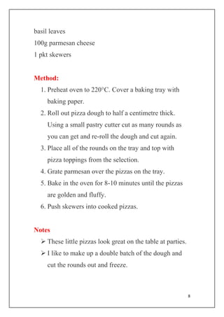8
basil leaves
100g parmesan cheese
1 pkt skewers
Method:
1. Preheat oven to 220°C. Cover a baking tray with
baking paper.
2. Roll out pizza dough to half a centimetre thick.
Using a small pastry cutter cut as many rounds as
you can get and re-roll the dough and cut again.
3. Place all of the rounds on the tray and top with
pizza toppings from the selection.
4. Grate parmesan over the pizzas on the tray.
5. Bake in the oven for 8-10 minutes until the pizzas
are golden and fluffy.
6. Push skewers into cooked pizzas.
Notes
 These little pizzas look great on the table at parties.
 I like to make up a double batch of the dough and
cut the rounds out and freeze.
 