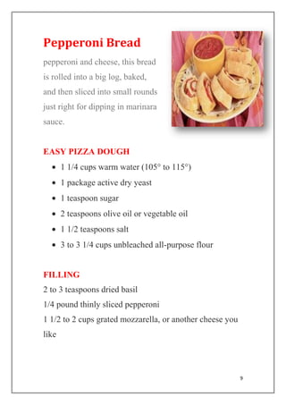9
Pepperoni Bread
pepperoni and cheese, this bread
is rolled into a big log, baked,
and then sliced into small rounds
just right for dipping in marinara
sauce.
EASY PIZZA DOUGH
1 1/4 cups warm water (105° to 115°)
1 package active dry yeast
1 teaspoon sugar
2 teaspoons olive oil or vegetable oil
1 1/2 teaspoons salt
3 to 3 1/4 cups unbleached all-purpose flour
FILLING
2 to 3 teaspoons dried basil
1/4 pound thinly sliced pepperoni
1 1/2 to 2 cups grated mozzarella, or another cheese you
like
 