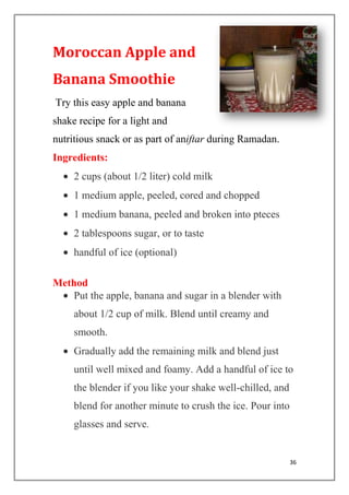 36
Moroccan Apple and
Banana Smoothie
Try this easy apple and banana
shake recipe for a light and
nutritious snack or as part of aniftar during Ramadan.
Ingredients:
2 cups (about 1/2 liter) cold milk
1 medium apple, peeled, cored and chopped
1 medium banana, peeled and broken into pteces
2 tablespoons sugar, or to taste
handful of ice (optional)
Method
Put the apple, banana and sugar in a blender with
about 1/2 cup of milk. Blend until creamy and
smooth.
Gradually add the remaining milk and blend just
until well mixed and foamy. Add a handful of ice to
the blender if you like your shake well-chilled, and
blend for another minute to crush the ice. Pour into
glasses and serve.
 
