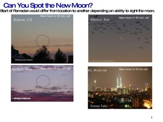 Can You Spot the New Moon? Start of Ramadan could differ from location to another depending on ability to sight the moon. Folsom, CA Muhammad Nadim  New moon is 30 min. old Efahan, Iran  Alireza Mehrani  New moon is 50 min. old Esfahan, Iran New moon is 90 min. old KL, Malaysia Ammar Tahir  New moon is 24 hrs old 