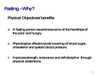 Fasting - Why? Physical Objectives/benefits:  A fasting person experiences some of the hardships of the poor and hungry. Physiological effects include lowering of blood sugar, cholesterol and systolic blood pressure. Improves strength, endurance and self-discipline  through physical abstentions. 
