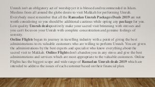 Umrah isn't an obligatory act of worship yet it is blessed and recommended in Islam.
Muslims from all around the globe desire to visit Makkah for performing Umrah.
Everybody must remember that all the Ramadan Umrah Packages Deals 2019 are not
worth considering so you should be additional cautious while opting any package for you.
Low quality Umrah dealspositively make your sacred visit brimming with stresses and
you can't focus on your Umrah with complete concentration and genuine feelings of
serenity.
Online Flights began its journey in travelling industry with a point of giving the best
administrations to its valuable customers who are willing to perform Umrah. You are given
the administrations by the best experts and specialist who know everything about the
sacred visit to Makkah. Online Flights don't abandon you in any stress and give the best
administrations and services which are most appropriate to the valuable customers. Online
Flights has the biggest scope and wide range of Ramadan Umrah deals 2019 which are
intended to address the issues of each customer based on their financial plan.
 