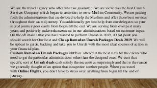 We are the travel agency who offer what we guarantee. We are viewed as the best Umrah
Services Company which began its activities to serve Muslim Community. We are putting
forth the administrations that are devoted to help the Muslims and offer those best services
throughout their sacred journey. You additionally get best help from our delegates so your
sacred journey goes easily from begin till the end. We are serving from over past many
years and positively make enhancements in our administrations based on customer input.
On the off chance that you have wanted to perform Umrah in 2019, at that point you
should search for Our Best and Cheap Ramadan Umrah Packages Deals 2019. We will
be upbeat to guide, backing and take you to Umrah with the most ideal courses of action in
your financial plan.
Custom Ramadan Umrah Packages 2019 are offered at the best rates for the clients who
need to get the particular administrations other than the designed ones. We trust that
specific sort of Umrah deals can't satisfy the necessities surprisingly and that is the reason
we generally thought of an option that is superior to other people. When you travel
with Online Flights, you don't have to stress over anything from begin till the end of
journey.
 