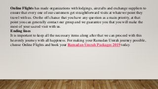 Online Flights has made organizations with lodgings, aircrafts and exchange suppliers to
ensure that every one of our customers get straightforward visits at whatever point they
travel with us. On the off chance that you have any question as a main priority, at that
point you can generally contact our group and we guarantee you that you will make the
most of your sacred visit with us.
Ending lines
It is important to keep all the necessary items along after that we can proceed with this
heavenly journey with all happiness. For making your Ramadan Umrah journey possible,
choose Online Flights and book your Ramadan Umrah Packages 2019 today.
 