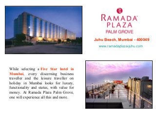 Juhu Beach, Mumbai - 400049
www.ramadaplaza-juhu.com

While selecting a Five Star hotel in
Mumbai, every discerning business
traveller and the leisure traveller on
holiday in Mumbai looks for luxury,
functionality and status, with value for
money. At Ramada Plaza Palm Grove,
one will experience all this and more.

 