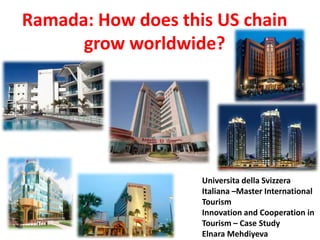 Ramada: How does this US chain
      grow worldwide?




                    Universita della Svizzera
                    Italiana –Master International
                    Tourism
                    Innovation and Cooperation in
                    Tourism – Case Study
                    Elnara Mehdiyeva
 