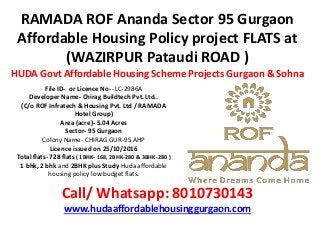 RAMADA ROF Ananda Sector 95 Gurgaon
Affordable Housing Policy project FLATS at
(WAZIRPUR Pataudi ROAD )
HUDA Govt Affordable Housing Scheme Projects Gurgaon & Sohna
Call/ Whatsapp: 8010730143
www.hudaaffordablehousinggurgaon.com
File ID- or Licence No- -LC-2986A
Developer Name- Chirag Buildtech Pvt. Ltd..
(C/o ROF Infratech & Housing Pvt. Ltd / RAMADA
Hotel Group)
Area (acre)- 5.04 Acres
Sector- 95 Gurgaon
Colony Name- CHIRAG GUR-95 AHP
Licence issued on 25/10/2016
Total flats- 728 flats ( 1BHK- 168, 2BHK-280 & 3BHK-280 )
1 bhk, 2 bhk and 2BHK plus Study Huda affordable
housing policy low budget flats.
 