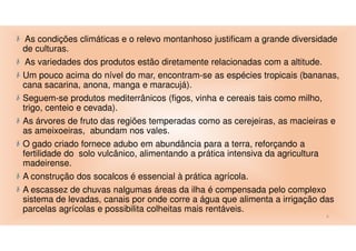 As condições climáticas e o relevo montanhoso justificam a grande diversidade
de culturas.
As variedades dos produtos estão diretamente relacionadas com a altitude.
Um pouco acima do nível do mar, encontram-se as espécies tropicais (bananas,
cana sacarina, anona, manga e maracujá).
Seguem-se produtos mediterrânicos (figos, vinha e cereais tais como milho,
trigo, centeio e cevada).
As árvores de fruto das regiões temperadas como as cerejeiras, as macieiras e
as ameixoeiras, abundam nos vales.
O gado criado fornece adubo em abundância para a terra, reforçando a
fertilidade do solo vulcânico, alimentando a prática intensiva da agricultura
madeirense.
A construção dos socalcos é essencial à prática agrícola.
A escassez de chuvas nalgumas áreas da ilha é compensada pelo complexo
sistema de levadas, canais por onde corre a água que alimenta a irrigação das
parcelas agrícolas e possibilita colheitas mais rentáveis.
6

 