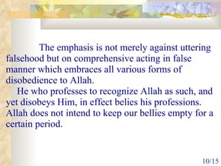 The emphasis is not merely against uttering falsehood but on comprehensive acting in false manner which embraces all various forms of disobedience to Allah.  He who professes to recognize Allah as such, and yet disobeys Him, in effect belies his professions. Allah does not intend to keep our bellies empty for a certain period.  