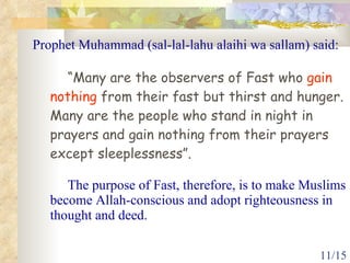 Prophet Muhammad (sal-lal-lahu alaihi wa sallam) said: “ Many are the observers of Fast who  gain nothing  from their fast but thirst and hunger. Many are the people who stand in night in prayers and gain nothing from their prayers except sleeplessness”. The purpose of Fast, therefore, is to make Muslims become Allah-conscious and adopt righteousness in thought and deed. 