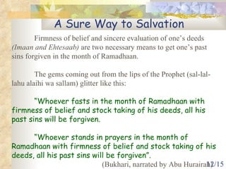 A Sure Way to Salvation Firmness of belief and sincere evaluation of one’s deeds  (Imaan and Ehtesaab)  are two necessary means to get one’s past sins forgiven in the month of Ramadhaan. The gems coming out from the lips of the Prophet (sal-lal-lahu alaihi wa sallam) glitter like this: “ Whoever fasts in the month of Ramadhaan with firmness of belief and stock taking of his deeds, all his past sins will be forgiven. “ Whoever stands in prayers in the month of Ramadhaan with firmness of belief and stock taking of his deeds, all his past sins will be forgiven”.   (Bukhari, narrated by Abu Hurairah) 