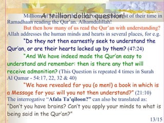 Millions of Muslims the world over spend most of their time in Ramadhaan reading the Qur’an. Alhamdulillah! But then how many of us read the Qur’an with understanding?   Allah addresses the human minds and hearts in several places, for e.g.  “Do they not then earnestly seek to understand the Qur’an, or are their hearts locked up by them?  (47:24) “And We have indeed made the Qur’an easy to understand and remember: then is there any that will receive admonition?  (This Question is repeated 4 times in Surah  Al Qamar - 54:17, 22, 32 & 40) “We have revealed for you (o men!) a book in which is a Message for you: will you not then understand?”  (21:10)  The interrogative “ Afala Ta’qiloon?”  can also be translated as: “Don’t you have brains? Can’t you apply your minds to what is being said in the Qur’an?”  A trillion dollar question! 