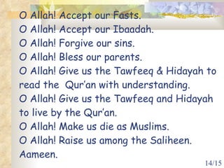O Allah! Accept our Fasts.  O Allah! Accept our Ibaadah. O Allah! Forgive our sins. O Allah! Bless our parents. O Allah! Give us the Tawfeeq & Hidayah to read the  Qur’an with understanding. O Allah! Give us the Tawfeeq and Hidayah to live by the Qur’an. O Allah! Make us die as Muslims. O Allah! Raise us among the Saliheen. Aameen. 