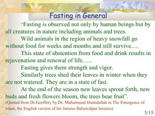 “ Fasting is observed not only by human beings but by all creatures in nature including animals and trees.  Wild animals in the region of heavy snowfall go without food for weeks and months and still survive…. This state of abstention from food and drink results in rejuvenation and renewal of life….. Fasting gives them strength and vigor.  Similarly trees shed their leaves in winter when they are not watered. They are in a state of fast.  At the end of the season new leaves sprout forth, new buds and fresh flowers bloom, the trees bear fruit”.   (Quoted from Dr.Geoffery by Dr. Muhammad Hamidullah in The Emergence of Islam, the English version   of his famous Bahawalpur lectures) Fasting in General 