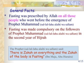 *  Fasting was prescribed by Allah  on all those people  who went before the emergence of Prophet Muhammad  (sal-lal-lahu alaihi wa sallam)  *  Fasting was made compulsory on the followers of Prophet Muhammad  (sal-lal-lahu alaihi wa sallam)  in the second year of Hijrah General Facts: The Prophet (sal-lal-lahu alaihi wa sallam) said:  There is Zakah on everything and the Zakah  of the body is Fasting”  (Ibn Maja, Abu Huraira) 