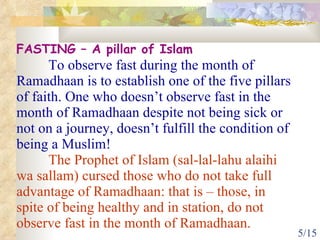 FASTING – A pillar of Islam To observe fast during the month of Ramadhaan is to establish one of the five pillars of faith. One who doesn’t observe fast in the month of Ramadhaan despite not being sick or not on a journey, doesn’t fulfill the condition of being a Muslim! The Prophet of Islam (sal-lal-lahu alaihi wa sallam) cursed   those who do not take full advantage of Ramadhaan: that is – those, in spite of being healthy and in station, do not observe fast in the month of Ramadhaan. 
