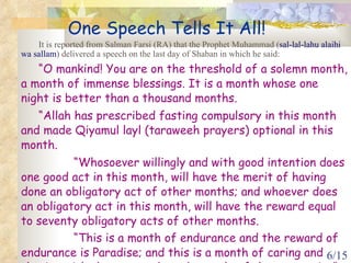 One Speech Tells It All! It is reported from Salman Farsi (RA) that the Prophet Muhammad ( sal-lal-lahu alaihi wa sallam ) delivered a speech on the last day of Shaban in which he said: “ O mankind! You are on the threshold of a solemn month, a month of immense blessings. It is a month whose one night is better than a thousand months.  “ Allah has prescribed fasting compulsory in this month and made Qiyamul layl (taraweeh prayers) optional in this month.  “ Whosoever willingly and with good intention does one good act in this month, will have the merit of having done an obligatory act of other months; and whoever does an obligatory act in this month, will have the reward equal to seventy obligatory acts of other months.  “ This is a month of endurance and the reward of endurance is Paradise; and this is a month of caring and sharing with the poor and needy people of the community”.   (Mishkaat)  