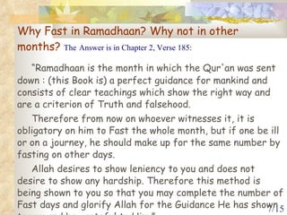 Why Fast in Ramadhaan? Why not in other months?  The   Answer is in Chapter 2, Verse 185: “ Ramadhaan is the month in which the Qur'an was sent down : (this Book is) a perfect guidance for mankind and consists of clear teachings which show the right way and are a criterion of Truth and falsehood.  Therefore from now on whoever witnesses it, it is obligatory on him to Fast the whole month, but if one be ill or on a journey, he should make up for the same number by fasting on other days.  Allah desires to show leniency to you and does not desire to show any hardship. Therefore this method is being shown to you so that you may complete the number of Fast days and glorify Allah for the Guidance He has shown to you and be grateful to Him.” 