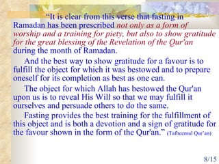 “ It is clear from this verse that fasting in Ramadan has been prescribed  not only as a form of worship and a training for piety, but also to show gratitude for the great blessing of the Revelation of the Qur'an  during the month of Ramadan.  And the best way to show gratitude for a favour is to fulfill the object for which it was bestowed and to prepare oneself for its completion as best as one can.  The object for which Allah has bestowed the Qur'an upon us is to reveal His Will so that we may fulfill it ourselves and persuade others to do the same.  Fasting provides the best training for the fulfillment of this object and is both a devotion and a sign of gratitude for the favour shown in the form of the Qur'an.”  (Tafheemul Qur’an) 