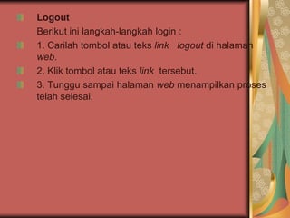 Logout
Berikut ini langkah-langkah login :
1. Carilah tombol atau teks link logout di halaman
web.
2. Klik tombol atau teks link tersebut.
3. Tunggu sampai halaman web menampilkan proses
telah selesai.
 