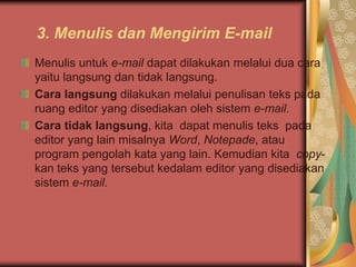3. Menulis dan Mengirim E-mail
Menulis untuk e-mail dapat dilakukan melalui dua cara
yaitu langsung dan tidak langsung.
Cara langsung dilakukan melalui penulisan teks pada
ruang editor yang disediakan oleh sistem e-mail.
Cara tidak langsung, kita dapat menulis teks pada
editor yang lain misalnya Word, Notepade, atau
program pengolah kata yang lain. Kemudian kita copy-
kan teks yang tersebut kedalam editor yang disediakan
sistem e-mail.
 