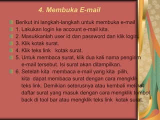 4. Membuka E-mail
Berikut ini langkah-langkah untuk membuka e-mail :
1. Lakukan login ke account e-mail kita.
2. Masukkanlah user id dan password dan klik login.
3. Klik kotak surat.
4. Klik teks link kotak surat.
5. Untuk membaca surat, klik dua kali nama pengirim
   e-mail tersebut. Isi surat akan ditampilkan.
6. Setelah kita membaca e-mail yang kita pilih,
   kita dapat membaca surat dengan cara mengklik
   teks link. Demikian seterusnya atau kembali melihat
   daftar surat yang masuk dengan cara mengklik tombol
   back di tool bar atau mengklik teks link kotak surat.
 