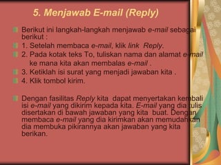 5. Menjawab E-mail (Reply)
Berikut ini langkah-langkah menjawab e-mail sebagai
berikut :
1. Setelah membaca e-mail, klik link Reply.
2. Pada kotak teks To, tuliskan nama dan alamat e-mail
   ke mana kita akan membalas e-mail .
3. Ketiklah isi surat yang menjadi jawaban kita .
4. Klik tombol kirim.

Dengan fasilitas Reply kita dapat menyertakan kembali
isi e-mail yang dikirim kepada kita. E-mail yang dia tulis
disertakan di bawah jawaban yang kita buat. Dengan
membaca e-mail yang dia kirimkan akan memudahkan
dia membuka pikirannya akan jawaban yang kita
berikan.
 