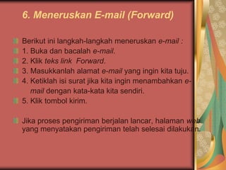 6. Meneruskan E-mail (Forward)

Berikut ini langkah-langkah meneruskan e-mail :
1. Buka dan bacalah e-mail.
2. Klik teks link Forward.
3. Masukkanlah alamat e-mail yang ingin kita tuju.
4. Ketiklah isi surat jika kita ingin menambahkan e-
   mail dengan kata-kata kita sendiri.
5. Klik tombol kirim.

Jika proses pengiriman berjalan lancar, halaman web
yang menyatakan pengiriman telah selesai dilakukan.
 