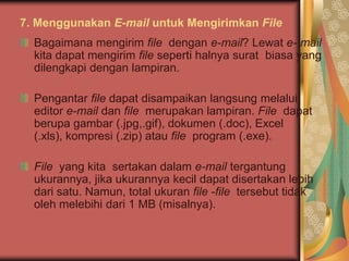 7. Menggunakan E-mail untuk Mengirimkan File
  Bagaimana mengirim file dengan e-mail? Lewat e- mail
  kita dapat mengirim file seperti halnya surat biasa yang
  dilengkapi dengan lampiran.

  Pengantar file dapat disampaikan langsung melalui
  editor e-mail dan file merupakan lampiran. File dapat
  berupa gambar (.jpg,.gif), dokumen (.doc), Excel
  (.xls), kompresi (.zip) atau file program (.exe).

  File yang kita sertakan dalam e-mail tergantung
  ukurannya, jika ukurannya kecil dapat disertakan lebih
  dari satu. Namun, total ukuran file -file tersebut tidak
  oleh melebihi dari 1 MB (misalnya).
 