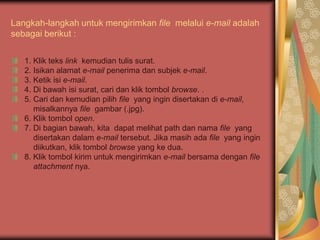 Langkah-langkah untuk mengirimkan file melalui e-mail adalah
sebagai berikut :


   1. Klik teks link kemudian tulis surat.
   2. Isikan alamat e-mail penerima dan subjek e-mail.
   3. Ketik isi e-mail.
   4. Di bawah isi surat, cari dan klik tombol browse. .
   5. Cari dan kemudian pilih file yang ingin disertakan di e-mail,
      misalkannya file gambar (.jpg).
   6. Klik tombol open.
   7. Di bagian bawah, kita dapat melihat path dan nama file yang
      disertakan dalam e-mail tersebut. Jika masih ada file yang ingin
      diikutkan, klik tombol browse yang ke dua.
   8. Klik tombol kirim untuk mengirimkan e-mail bersama dengan file
      attachment nya.
 