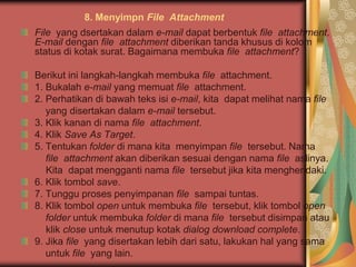 8. Menyimpn File Attachment
File yang dsertakan dalam e-mail dapat berbentuk file attachment.
E-mail dengan file attachment diberikan tanda khusus di kolom
status di kotak surat. Bagaimana membuka file attachment?

Berikut ini langkah-langkah membuka file attachment.
1. Bukalah e-mail yang memuat file attachment.
2. Perhatikan di bawah teks isi e-mail, kita dapat melihat nama file
   yang disertakan dalam e-mail tersebut.
3. Klik kanan di nama file attachment.
4. Klik Save As Target.
5. Tentukan folder di mana kita menyimpan file tersebut. Nama
   file attachment akan diberikan sesuai dengan nama file aslinya.
   Kita dapat mengganti nama file tersebut jika kita menghendaki.
6. Klik tombol save.
7. Tunggu proses penyimpanan file sampai tuntas.
8. Klik tombol open untuk membuka file tersebut, klik tombol open
   folder untuk membuka folder di mana file tersebut disimpan atau
   klik close untuk menutup kotak dialog download complete.
9. Jika file yang disertakan lebih dari satu, lakukan hal yang sama
   untuk file yang lain.
 