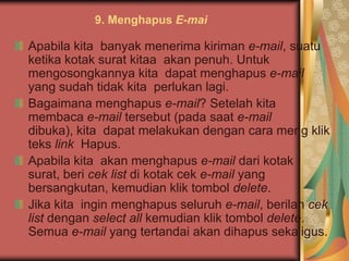 9. Menghapus E-mai

Apabila kita banyak menerima kiriman e-mail, suatu
ketika kotak surat kitaa akan penuh. Untuk
mengosongkannya kita dapat menghapus e-mail
yang sudah tidak kita perlukan lagi.
Bagaimana menghapus e-mail? Setelah kita
membaca e-mail tersebut (pada saat e-mail
dibuka), kita dapat melakukan dengan cara meng klik
teks link Hapus.
Apabila kita akan menghapus e-mail dari kotak
surat, beri cek list di kotak cek e-mail yang
bersangkutan, kemudian klik tombol delete.
Jika kita ingin menghapus seluruh e-mail, berilah cek
list dengan select all kemudian klik tombol delete.
Semua e-mail yang tertandai akan dihapus sekaligus.
 