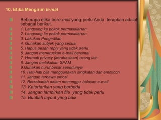 10. Etika Mengirim E-mal

      Beberapa etika bere-mail yang perlu Anda terapkan adalah
      sebagai berikut.
      1. Langsung ke pokok permasalahan
      2. Langsung ke pokok permasalahan
      3. Lakukan Pengeditan
      4. Gunakan subjek yang sesuai
      5. Hapus pesan reply yang tidak perlu
      6. Jangan meneruskan e-mail berantai
      7. Hormati privacy (kerahasiaan) orang lain
      8. Jangan melakukan SPAM
      9.Gunakan huruf besar seperlunya
      10. Hati-hati bila menggunakan singkatan dan emoticon
      11. Jangan terbawa emosi
      12. Bersabarlah dalam menunggu balasan e-mail
      13. Ketertarikan yang berbeda
      14. Jangan lampirkan file yang tidak perlu
      15. Buatlah layout yang baik
 