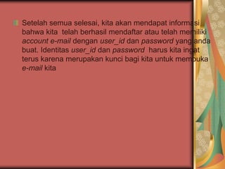 Setelah semua selesai, kita akan mendapat informasi
bahwa kita telah berhasil mendaftar atau telah memiliki
account e-mail dengan user_id dan password yang anda
buat. Identitas user_id dan password harus kita ingat
terus karena merupakan kunci bagi kita untuk membuka
e-mail kita
 