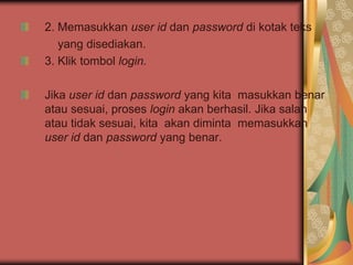 2. Memasukkan user id dan password di kotak teks
   yang disediakan.
3. Klik tombol login.

Jika user id dan password yang kita masukkan benar
atau sesuai, proses login akan berhasil. Jika salah
atau tidak sesuai, kita akan diminta memasukkan
user id dan password yang benar.
 