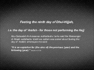 Fasting the ninth day of Dhul-Hijjah,
i.e. the day of 'Arafah - for those not performing the Hajj
Abu Qataadah Al-Ansaaree radhiallaahu ‘anhu said the Messenger
of Allaah sallallaahu 'alaihi wa sallam was asked about fasting the
day of ‘Arafah, whereupon he said:
“It is an expiation for (the sins of) the previous (year) and the
following (year).” Muslim # 2739
 