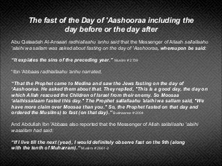 The fast of the Day of 'Aashooraa including the
day before or the day after
Abu Qataadah Al-Ansaari radhiallaahu ‘anhu said that the Messenger of Allaah sallallaahu
'alaihi wa sallam was asked about fasting on the day of 'Aashooraa, whereupon be said:
“It expiates the sins of the preceding year.” Muslim # 2739
“Ibn ‘Abbaas radhiallaahu ‘anhu narrated,
“That the Prophet came to Medina and saw the Jews fasting on the day of
‘Aashooraa. He asked them about that. They replied, "This is a good day, the day on
which Allah rescued the Children of Israel from their enemy. So Moosaa
‘alaihissalaam fasted this day." The Prophet sallallaahu 'alaihi wa sallam said, "We
have more claim over Moosaa than you." So, the Prophet fasted on that day and
ordered the Muslims) to fast (on that day).” Bukhaaree # 2004
And Abdullah Ibn 'Abbaas also reported that the Messenger of Allah sallallaahu 'alaihi
wasallam had said:
“If I live till the next (year), I would definitely observe fast on the 9th (along
with the tenth of Muharram).“ Muslim # 2661-2
 