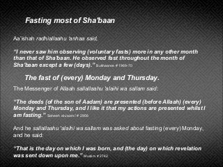 Aa’ishah radhiallaahu ‘anhaa said,
“I never saw him observing (voluntary fasts) more in any other month
than that of Sha'baan. He observed fast throughout the month of
Sha'baan except a few (days).” Bukhaaree # 1969-70
Fasting most of Sha'baan
The Messenger of Allaah sallallaahu 'alaihi wa sallam said:
“The deeds (of the son of Aadam) are presented (before Allaah) (every)
Monday and Thursday, and I like it that my actions are presented whilst I
am fasting.” Saheeh al-Jaami’ # 2956
And he sallallaahu 'alaihi wa sallam was asked about fasting (every) Monday,
and he said:
“That is the day on which I was born, and (the day) on which revelation
was sent down upon me.” Muslim # 2742
The fast of (every) Monday and Thursday.
 