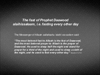 The Messenger of Allaah sallallaahu 'alaihi wa sallam said:
“The most beloved fast to Allaah is the fast of Daawood,
and the most beloved prayer to Allaah is the prayer of
Daawood. He used to sleep half the night and stand for
prayer for a third of the night and used to sleep a sixth of
the night, and he used to fast every other day.” Muslim # 2731
The fast of Prophet Daawood
alaihissalaam, i.e. fasting every other day
 