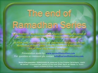 Dear Brothers / Sisters JazakAllahu Khaira for reading this series ofDear Brothers / Sisters JazakAllahu Khaira for reading this series of
presentation and appreciate your comments and suggestionspresentation and appreciate your comments and suggestions
O Allah make us one of those who understood and practiced YourO Allah make us one of those who understood and practiced Your
Religion as of those whomReligion as of those whom You have bestowed Your Grace,You have bestowed Your Grace,
not of those who earned Your Angernot of those who earned Your Anger
Presentation made by www.sarandibmuslims.com
For question or comment pls. contact info@sarandibmuslims.com
Source of the presentation “RAMADHAAN As observed by the Prophet Sallallaahu ‘alaihi
wa sallam” A Summarized version of the book Sifah Saum an-Nabee By, Shaikh
Saleem al-Hilaalee & Shaikh ‘Alee Hasan al-Halabee
 